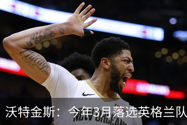 沃特金斯：今年3月落选英格兰队反而激励了我，目前我的状态很好